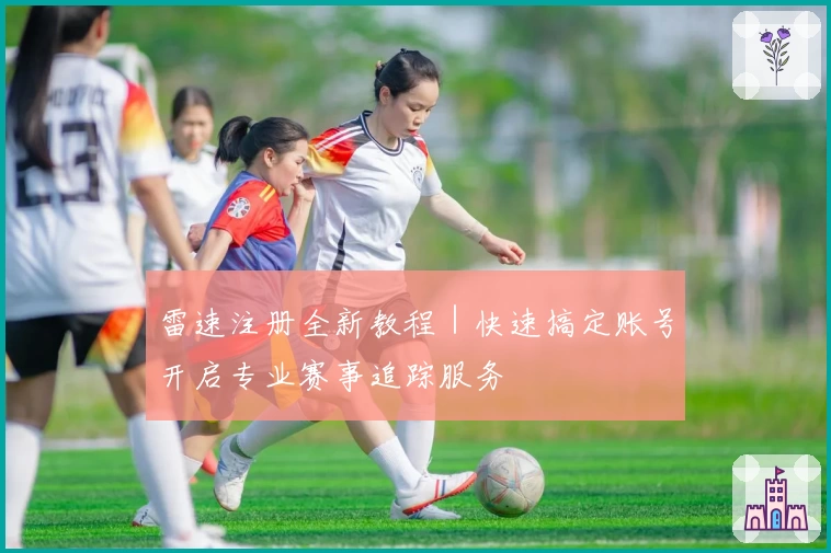 雷速注册全新教程|快速搞定账号开启专业赛事追踪服务